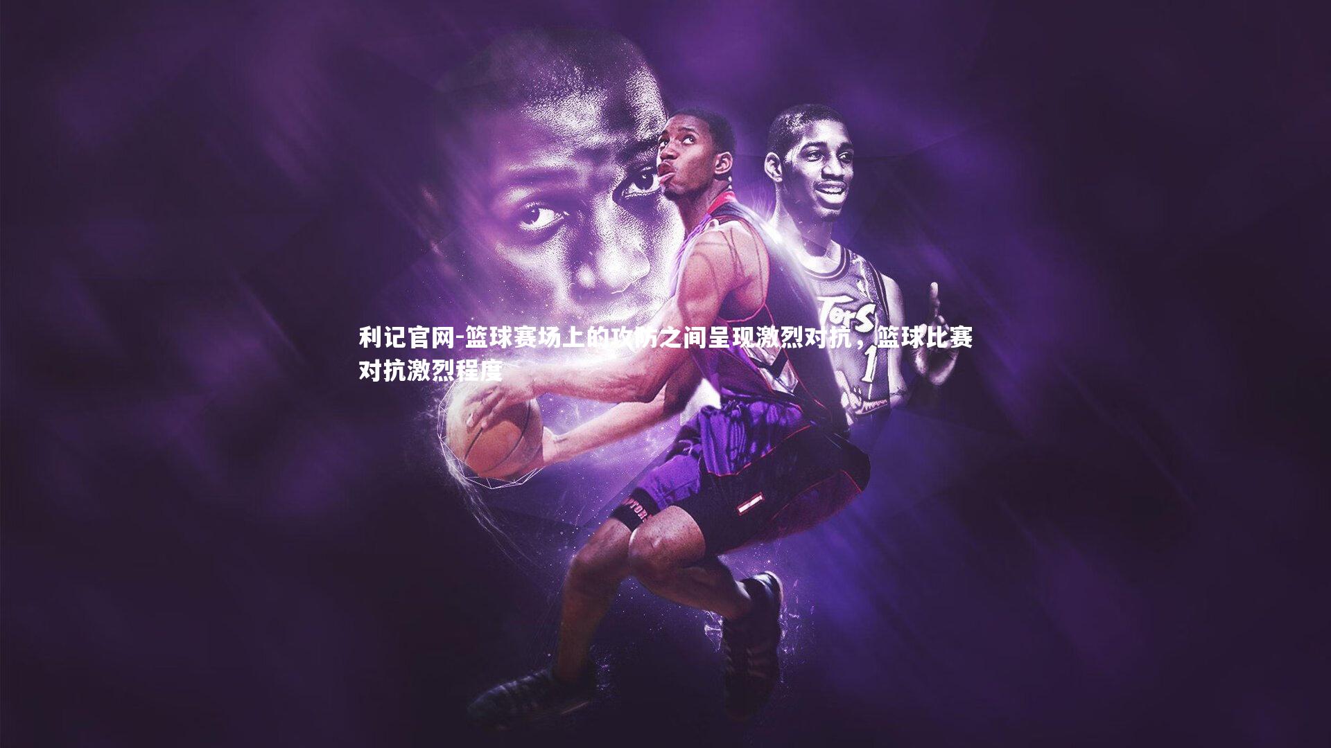 利记官网-篮球赛场上的攻防之间呈现激烈对抗，篮球比赛对抗激烈程度