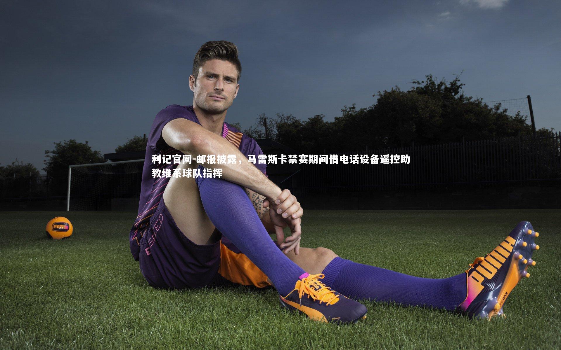 邮报披露,马雷斯卡禁赛期间借电话设备遥控助教维系球队指挥