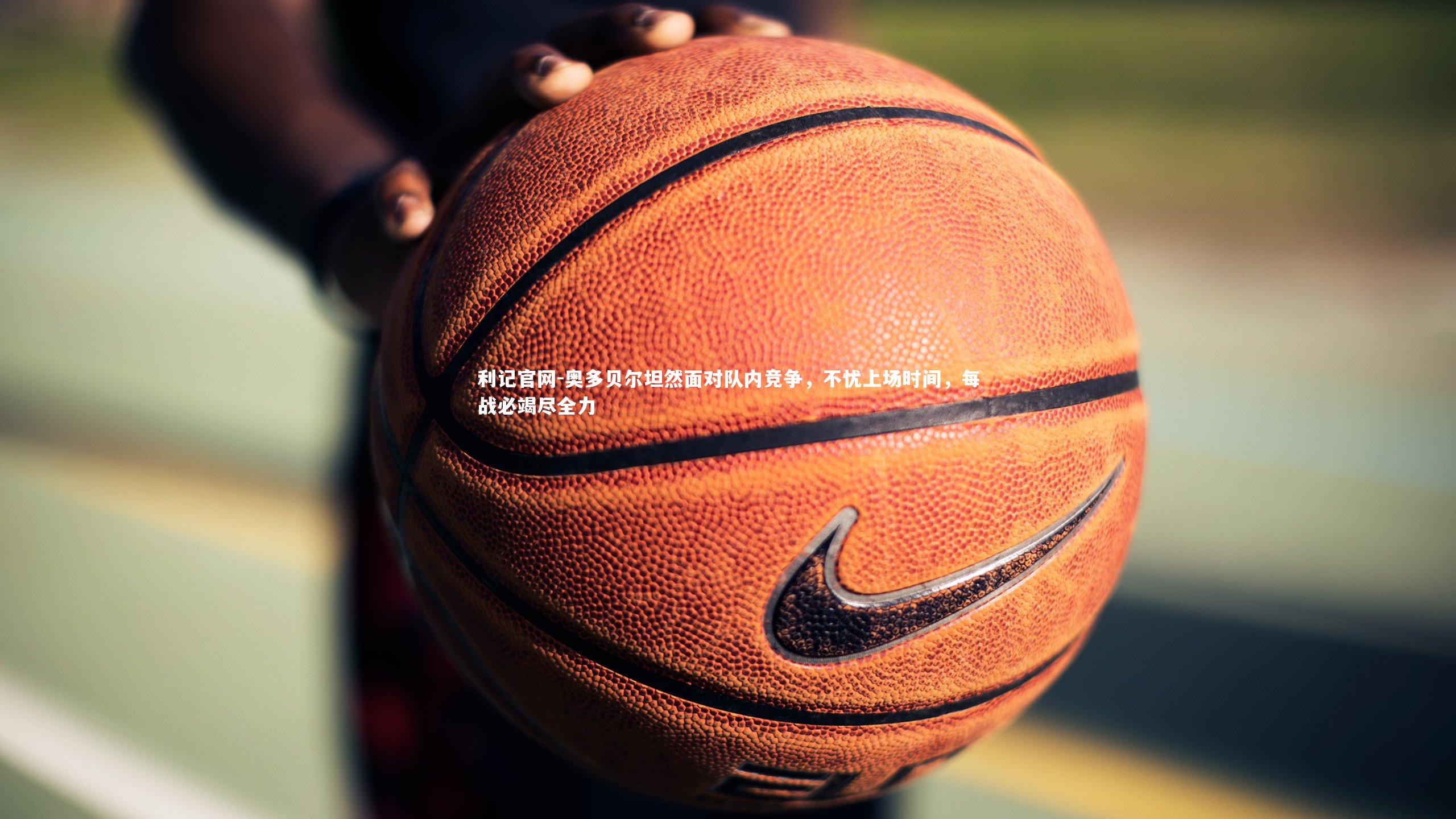 奥多贝尔坦然面对队内竞争,不忧上场时间,每战必竭尽全力